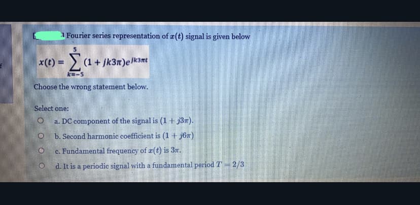 1 Fourier series representation of æ(t) signal is given below
x(t) = (1+ jk3n)elk3mt
%3D
k-5
Choose the wrong statement below.
Select one:
a. DC component of the signal is (1 + j3n).
b. Second harmonic coefficient is (1 + j67)
c. Fundamental frequency of r(t) is 37.
d. It is a periodic signal with a fundamental period T = 2/3
