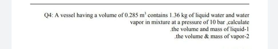 Q4: A vessel having a volume of 0.285 m' contains 1.36 kg of liquid water and water
vapor in mixture at a pressure of 10 bar ,calculate
the volume and mass of liquid-1
the volume & mass of vapor-2
