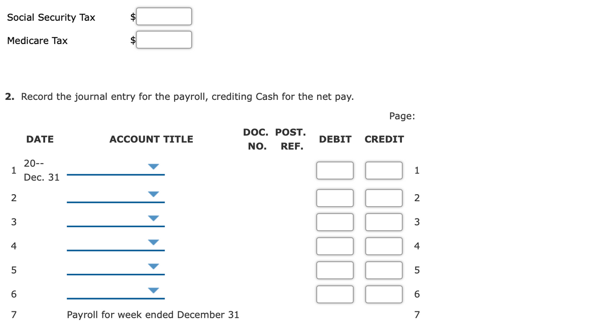 Social Security Tax
Medicare Taх
2. Record the journal entry for the payroll, crediting Cash for the net pay.
Page:
DOC. POST.
DATE
ACCOUNT TITLE
DEBIT
CREDIT
NO.
REF.
20--
1
Dec. 31
1
2
2
3
3
4
4
6
7
Payroll for week ended December 31
7
