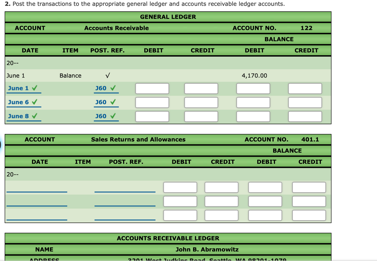 2. Post the transactions to the appropriate general ledger and accounts receivable ledger accounts.
GENERAL LEDGER
ACCOUNT
Accounts Receivable
ACCOUNT NO.
122
BALANCE
DATE
ITEM
POST. REF.
DEBIT
CREDIT
DEBIT
CREDIT
20--
June 1
Balance
4,170.00
June 1
J60
June 6 v
J60
June 8
J60
ACCOUNT
Sales Returns and Allowances
ACCOUNT NO.
401.1
BALANCE
DATE
ITEM
POST. REF.
DEBIT
CREDIT
DEBIT
CREDIT
20--
ACCOUNTS RECEIVABLE LEDGER
NAME
John B. Abramowitz
ADDR ESS
2201 VWest 1udkins Read
Seattle WA O o201-1 070
