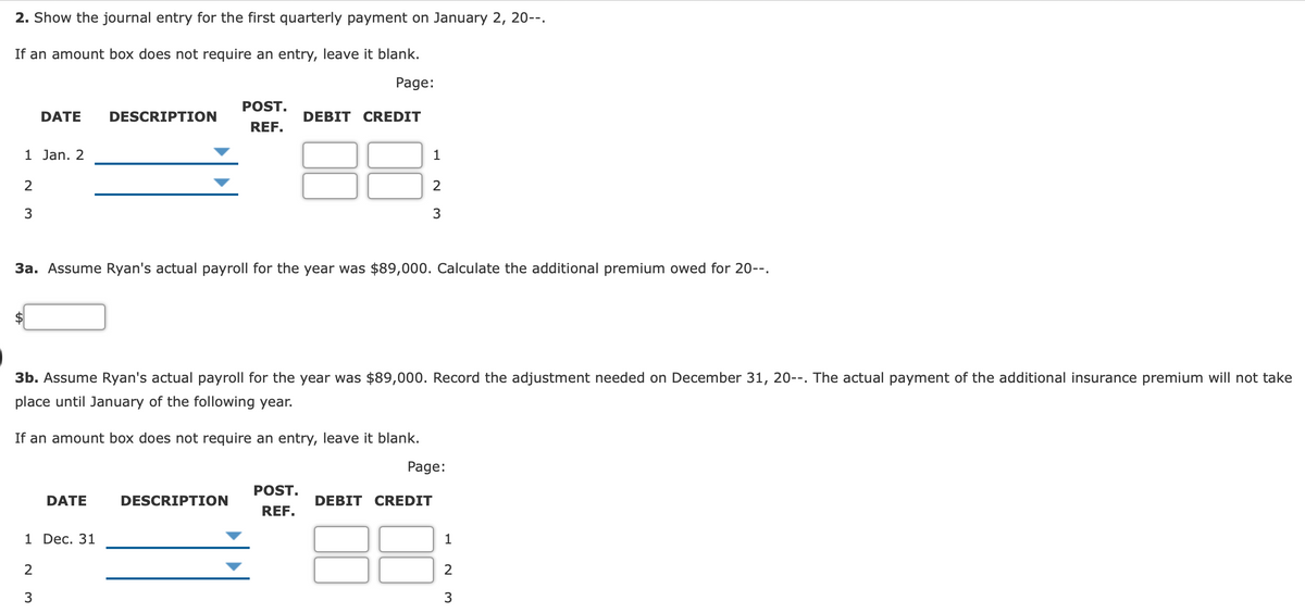 2. Show the journal entry for the first quarterly payment on January 2, 20--.
If an amount box does not require an entry, leave it blank.
Page:
POST.
DATE
DESCRIPTION
DEBIT CREDIT
REF.
1 Jan. 2
1
2
3
3
3a. Assume Ryan's actual payroll for the year was $89,000. Calculate the additional premium owed for 20--.
3b. Assume Ryan's actual payroll for the year was $89,000. Record the adjustment needed on December 31, 20--. The actual payment of the additional insurance premium will not take
place until January of the following year.
If an amount box does not require an entry, leave it blank.
Page:
POST.
DATE
DESCRIPTION
DEBIT CREDIT
REF.
1 Dec. 31
2
3
3
1.
