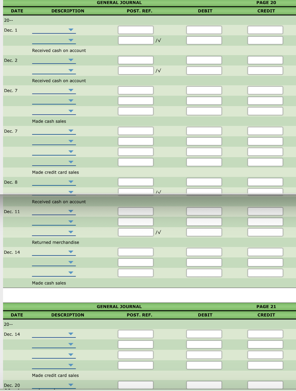 GENERAL JOURNAL
PAGE 20
DATE
DESCRIPTION
POST. REF.
DEBIT
CREDIT
20--
Dec. 1
Received cash on account
Dec. 2
/V
Received cash on account
Dec. 7
Made cash sales
Dec. 7
Made credit card sales
Dec. 8
Received cash on account
Dec. 11
/V
Returned merchandise
Dec. 14
Made cash sales
GENERAL JOURNAL
PAGE 21
DATE
DESCRIPTION
POST. REF.
DEBIT
CREDIT
20--
Dec. 14
Made credit card sales
Dec. 20
