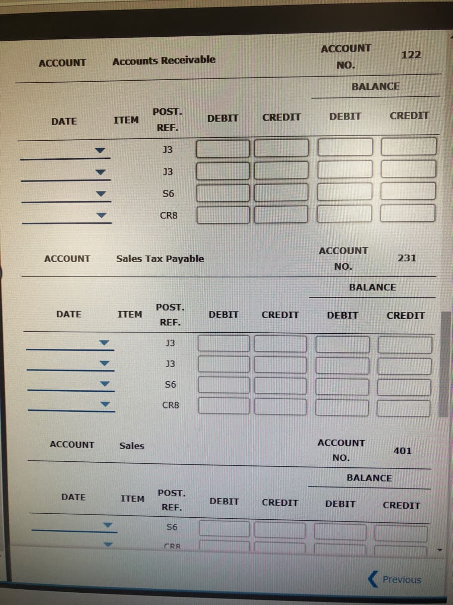 ACCOUNT
122
ACCOUNT
Accounts Receivable
NO.
BALANCE
POST.
CREDIT
DEBIT
CREDIT
DATE
ITEM
DEBIT
REF.
J3
J3
S6
CR8
ACCOUNT
ACCOUNT
Sales Tax Payable
231
NO.
BALANCE
POST.
DATE
ITEM
DEBIT
CREDIT
DEBIT
CREDIT
REF.
13
J3
S6
CR8
ACCOUNT
Sales
ACCOUNT
401
NO.
BALANCE
POST.
DATE
ITEM
DEBIT
CREDIT
REF.
DEBIT
CREDIT
S6
CR8
(Previous
