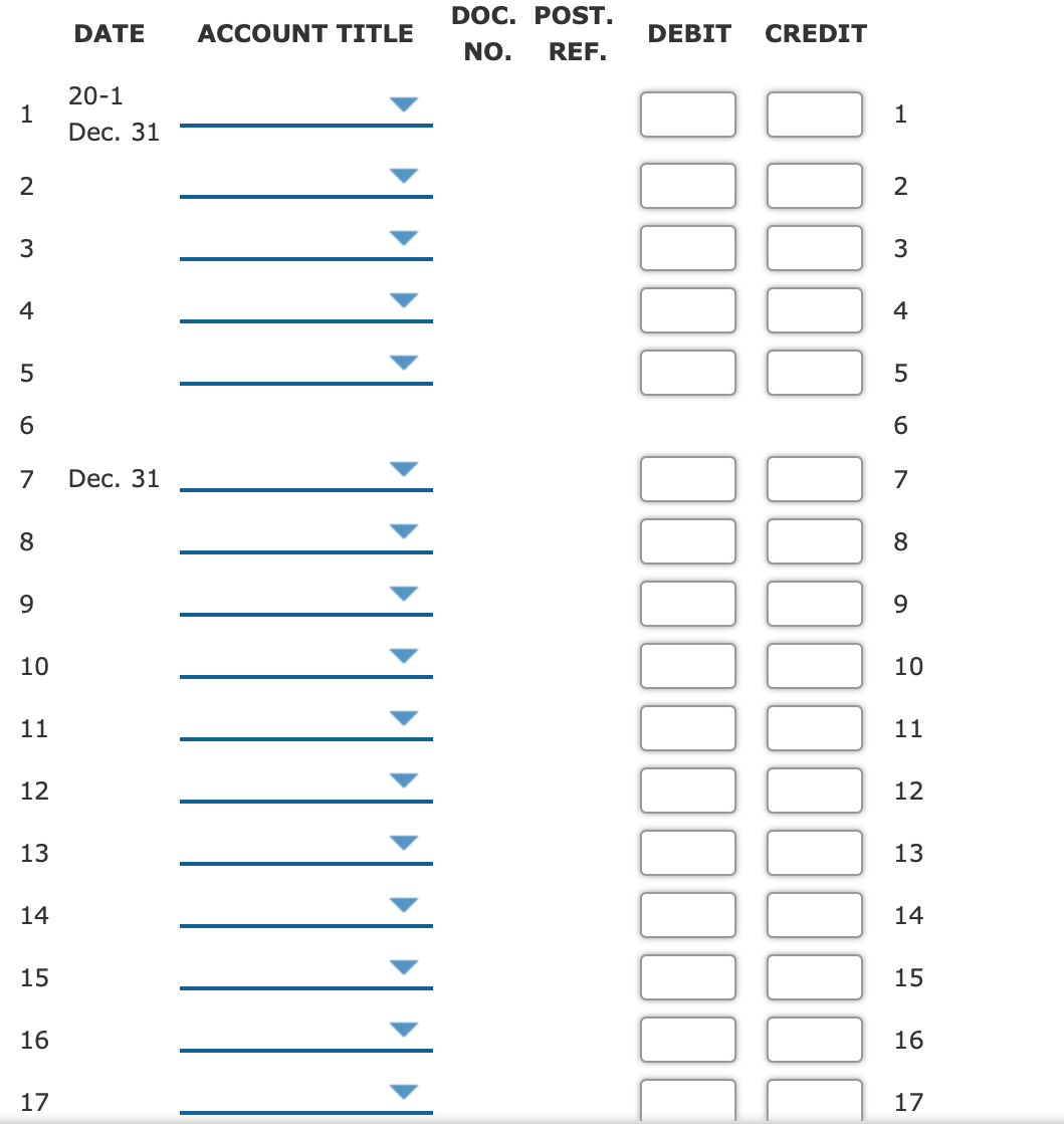 DOC. POST.
DATE
ACCOUNT TITLE
DEBIT
CREDIT
NO.
REF.
20-1
1
Dec. 31
1
2
2
3
4
4
5
6.
6.
7
Dec. 31
7
8
8
9.
9.
10
10
11
11
12
12
13
13
14
14
15
15
16
16
17
17
