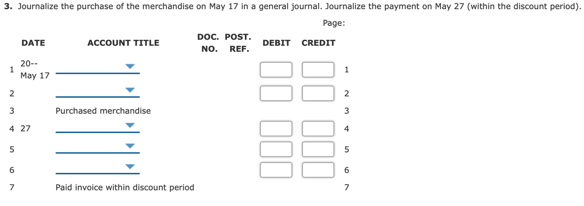 3. Journalize the purchase of the merchandise on May 17 in a general journal. Journalize the payment on May 27 (within the discount period).
Page:
DOC. POST.
DATE
ACCOUNT TITLE
DEBIT
CREDIT
NO.
REF.
20--
1
Маy 17
1
2
3
Purchased merchandise
4 27
4
6
7
Paid invoice within discount period
7
N M
100
100
