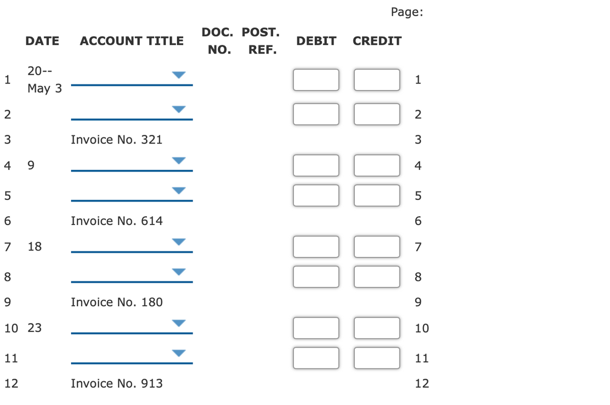 Page:
DOC. POST.
DATE
ACCOUNT TITLE
DEBIT
CREDIT
NO.
REF.
20--
1
May 3
1
2
3
Invoice No. 321
3
4
9
4
5
Invoice No. 614
6
18
7
8
9
Invoice No. 180
9.
10 23
10
11
11
12
Invoice No. 913
12
