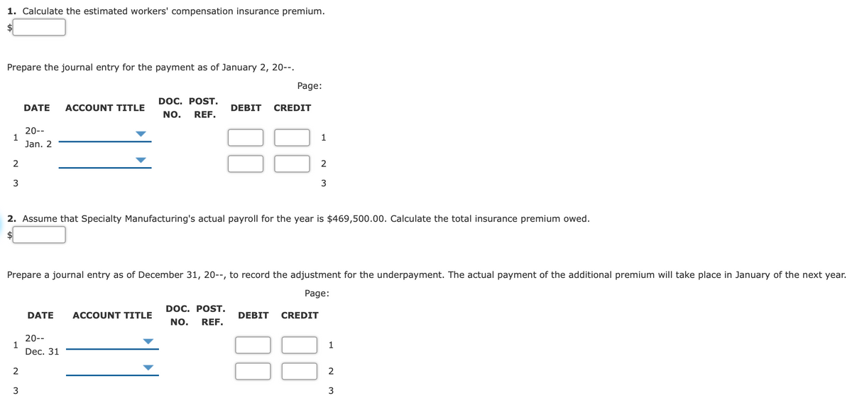 1. Calculate the estimated workers' compensation insurance premium.
$4
Prepare the journal entry for the payment as of January 2, 20--.
Page:
DOC. POST.
DATE
ACCOUNT TITLE
DEBIT
CREDIT
NO,
REF.
20--
1
Jan. 2
1
2
3
3
2. Assume that Specialty Manufacturing's actual payroll for the year is $469,500.00. Calculate the total insurance premium owed.
Prepare a journal entry as of December 31, 20--, to record the adjustment for the underpayment. The actual payment of the additional premium will take place in January of the next year.
Page:
DOC. POST.
DATE
ACCOUNT TITLE
DEBIT
CREDIT
NO.
REF.
20--
1
Dec. 31
1
2
2
3
3
