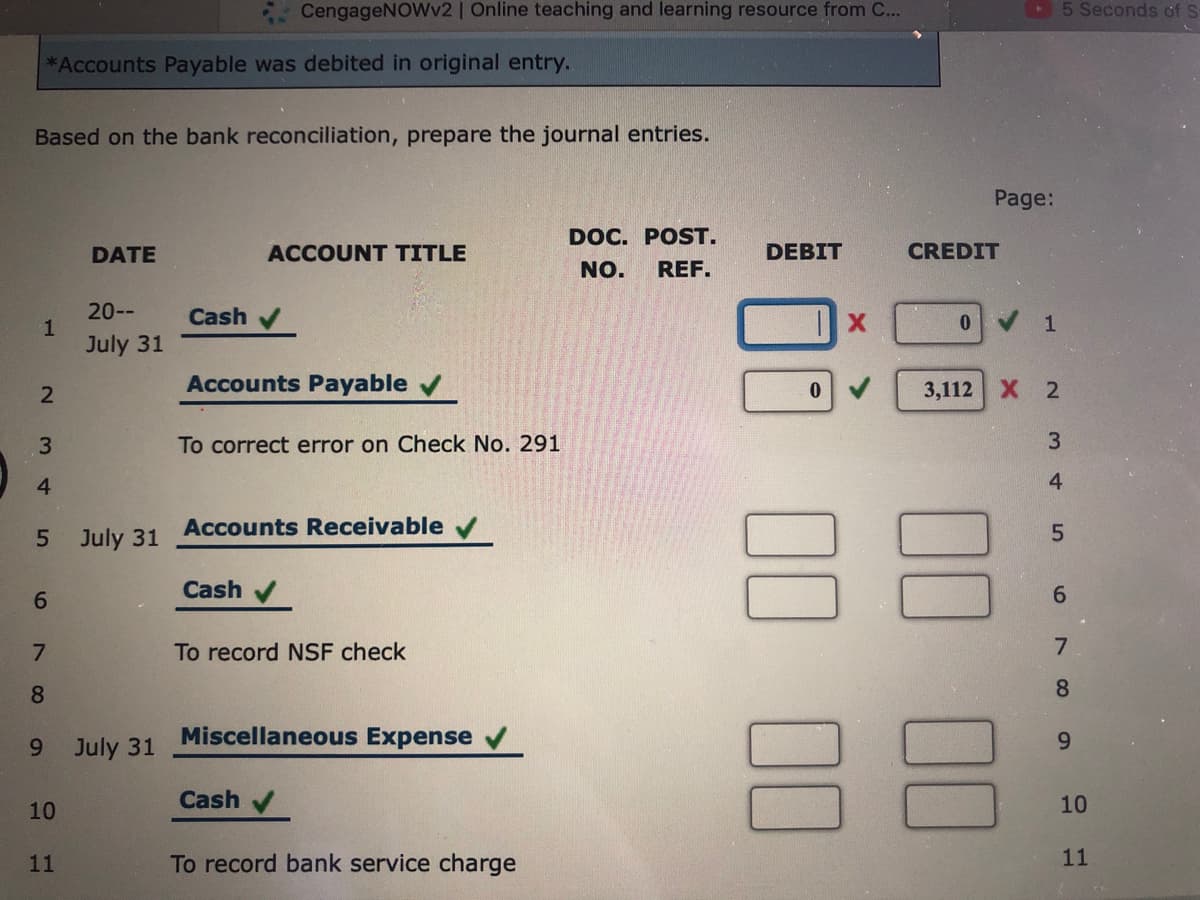 CengageNOWv2 | Online teaching and learning resource from C...
5 Seconds of
*Accounts Payable was debited in original entry.
Based on the bank reconciliation, prepare the journal entries.
Page:
DOC. POST.
DATE
ACCOUNT TITLE
DEBIT
CREDIT
NO.
REF.
20--
Cash
July 31
Accounts Payable
3,112 X 2
To correct error on Check No. 291
4.
4
Accounts Receivable v
5.
July 31
6.
Cash
6.
To record NSF check
8
8.
88
Miscellaneous Expense
9.
July 31
Cash
10
10
11
To record bank service charge
11
00
00
