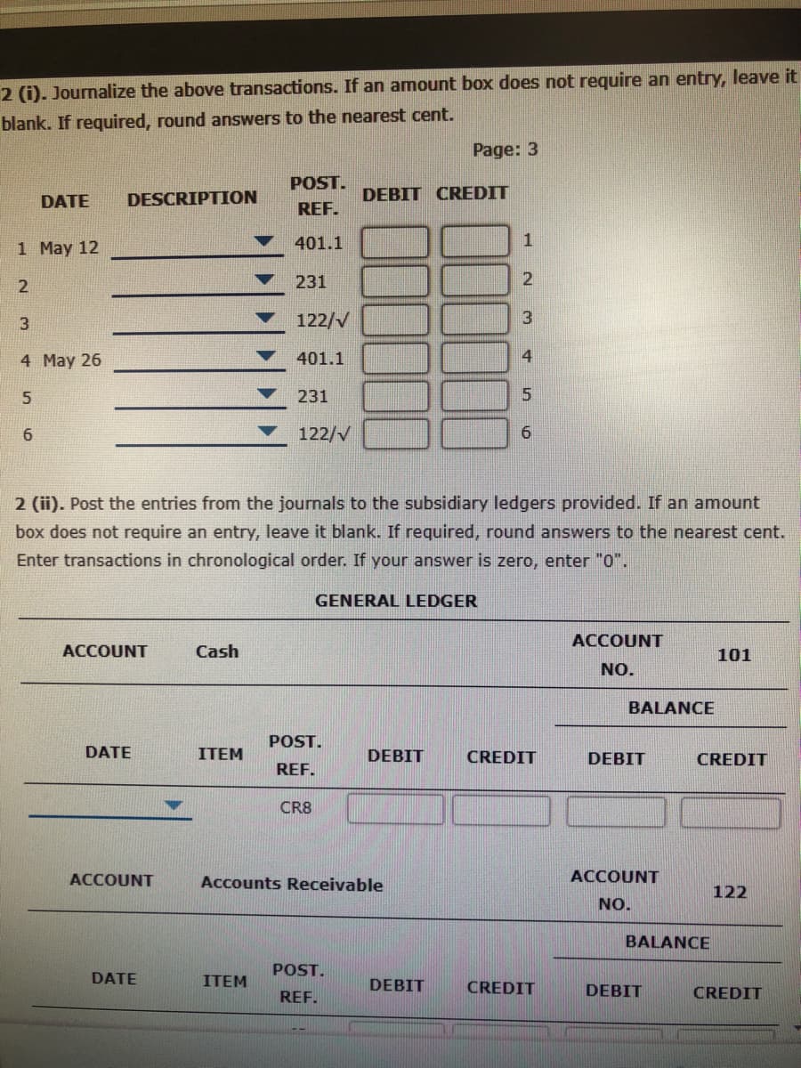 2 (i). Journalize the above transactions. If an amount box does not require an entry, leave it
blank. If required, round answers to the nearest cent.
Page: 3
POST.
DATE
DESCRIPTION
DEBIT CREDIT
REF.
1 May 12
401.1
2
231
122/V
3
4 May 26
401.1
4
231
6.
122/V
2 (ii). Post the entries from the journals to the subsidiary ledgers provided. If an amount
box does not require an entry, leave it blank. If required, round answers to the nearest cent.
Enter transactions in chronological order. If your answer is zero, enter "0".
GENERAL LEDGER
ACCOUNT
ACCOUNT
Cash
101
NO.
BALANCE
POST.
DATE
ITEM
DEBIT
CREDIT
DEBIT
CREDIT
REF.
CR8
ACCOUNT
Accounts Receivable
ACCOUNT
122
NO.
BALANCE
POST.
DATE
ITEM
DEBIT
CREDIT
REF.
DEBIT
CREDIT
