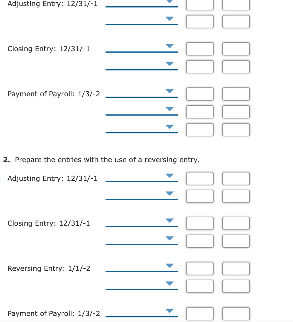 Adjusting Entry: 12/31/-1
Closing Entry: 12/31/-1
Payment of Payroll: 1/3/-2
2. Prepare the entries with the use of a reversing entry.
Adjusting Entry: 12/31/-1
Closing Entry: 12/31/-1
Reversing Entry: 1/1/-2
Payment of Payroll: 1/3/-2
II II 1I I
00
