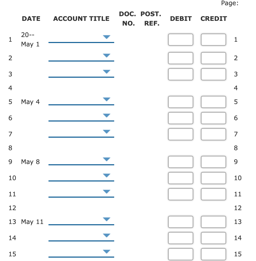 Page:
DOC. POST.
DATE
ACCOUNT TITLE
DEBIT
CREDIT
NO.
REF.
20--
1
May 1
1
2
2
3
3
4
4
May 4
5
6.
7
7
8.
8
9.
May 8
10
10
11
11
12
12
13 May 11
13
14
14
15
15
