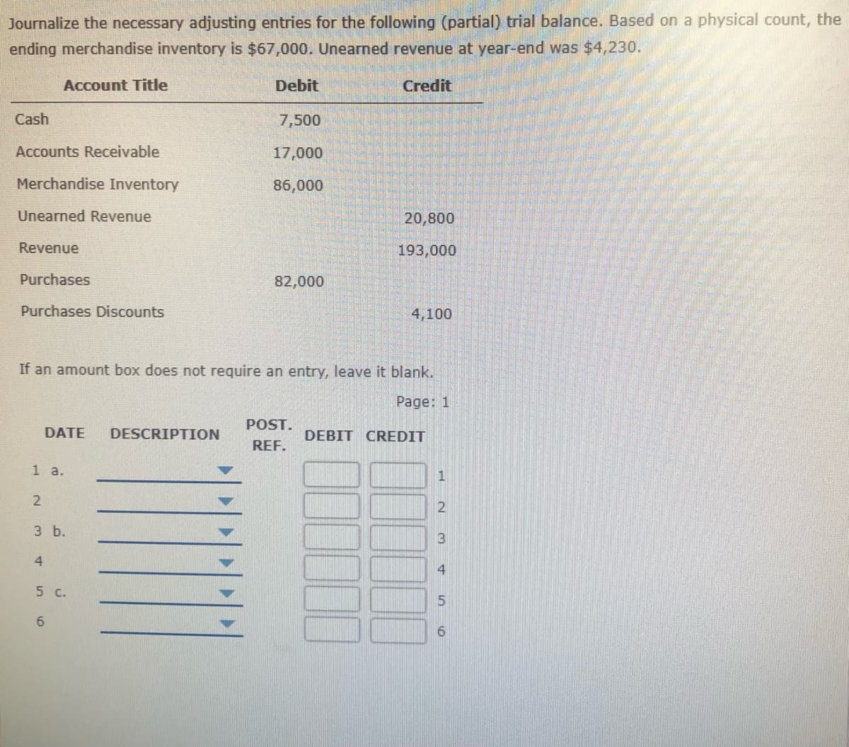 Journalize the necessary adjusting entries for the following (partial) trial balance. Based on a physical count, the
ending merchandise inventory is $67,000. Unearned revenue at year-end was $4,230.
Account Title
Debit
Credit
Cash
7,500
Accounts Receivable
17,000
Merchandise Inventory
86,000
Unearned Revenue
20,800
Revenue
193,000
Purchases
82,000
Purchases Discounts
4,100
If an amount box does not require an entry, leave it blank.
Page: 1
POST.
DATE
DESCRIPTION
DEBIT CREDIT
REF.
1 а.
1
2
3 b.
4
5 C.
5
6.
