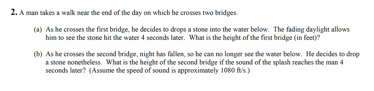 2. A man takes a walk near the end of the day on which he crosses two bridges.
(a) As he crosses the first bridge, he decides to drops a stone into the water below. The fading daylight allows
him to see the stone hit the water 4 seconds later. What is the height of the first bridge (in feet)?
(b) As he crosses the second bridge, night has fallen, so he can no longer see the water below. He decides to drop
a stone nonetheless. What is the height of the second bridge if the sound of the splash reaches the man 4
seconds later? (Assume the speed of sound is approximately 1080 ft/s.)
