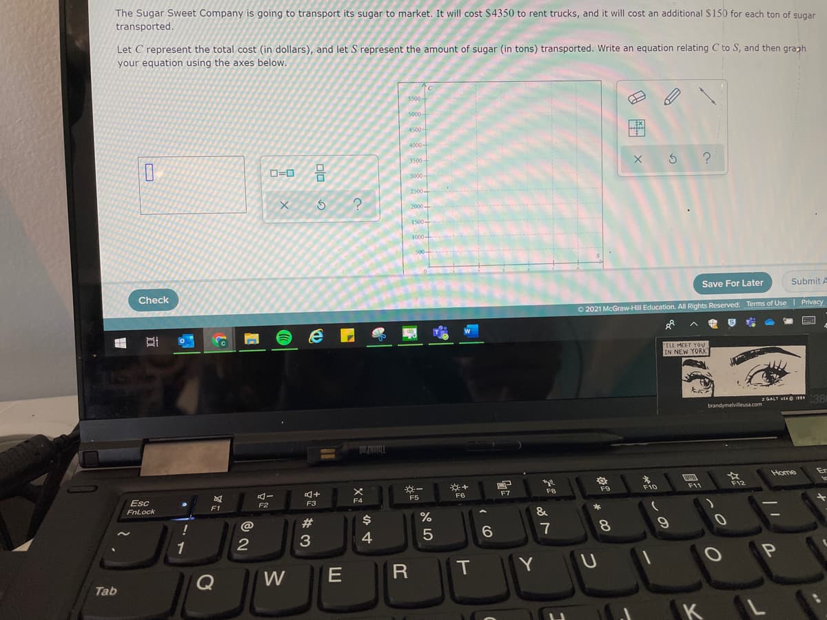 The Sugar Sweet Company is going to transport its sugar to market. It will cost $4350 to rent trucks, and it will cost an additional $150 for each ton of gugar
transported.
Let C represent the total cost (in dollars), and let S represent the amount of sugar (in tons) transported. Write an equation relating C to S, and then graph
your equation using the axes below.
5500
5000-
4500 -
Ex
4000-
3500-
O=0
3000-
2500-
2000-
1500
1000
Check
Save For Later
Submit A
O 2021 McGraw-Hill Education. All Rights Reserved. Terms of Use Privacy
TLL MEET YOU
IN NEW YORK
a GALT VEAO 19 38
brandymelvilleusa.com
ThinkPad.
Home
F8
F9
F10
F11
F12
Esc
F5
F6
F7
F4
F1
F2
F3
FnLock
2#
%
&
3
4
5
6.
7
8.
1
W
T
Tab
KL
