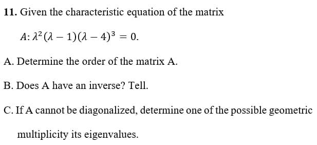 11. Given the characteristic equation of the matrix
A: 2² (21)(2-4)³ = 0.
A. Determine the order of the matrix A.
B. Does A have an inverse? Tell.
C. If A cannot be diagonalized, determine one of the possible geometric
multiplicity its eigenvalues.