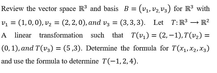 V₁ =
Review the vector space R³ and basis B = (v₁, V₂,V3) for R³ with
(1, 0, 0), v₂ = (2, 2, 0), and v3 = (3,3,3). Let T: R³ R²
A linear transformation such that T(v₁) = (2,−1), T(v₂) =
(0, 1), and T(v3) = (5,3). Determine the formula for T(x₁,x₂, X3)
and use the formula to determine T(−1, 2, 4).