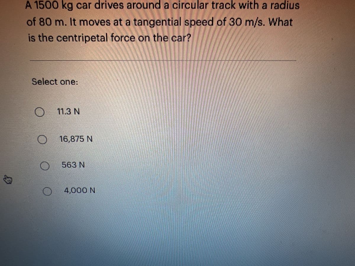 311
A 1500 kg car drives around a circular track with a radius
of 80 m. It moves at a tangential speed of 30 m/s. What
is the centripetal force on the car?
Select one:
O
11.3 N
O 16,875 N
OO
563 N
4,000 N