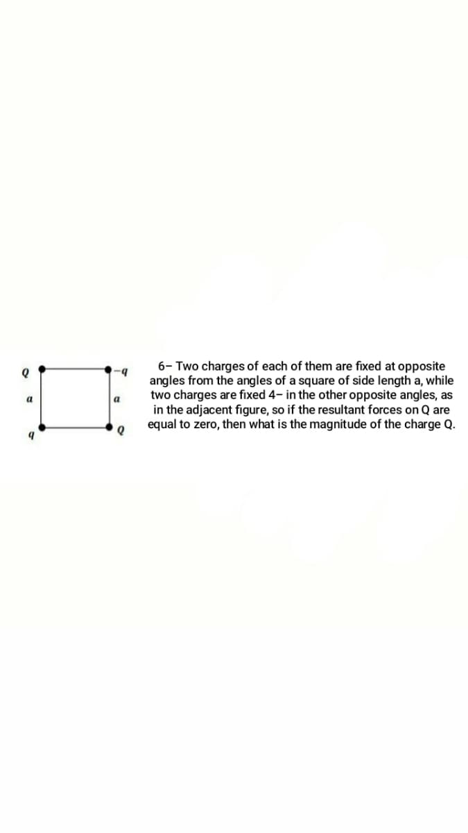 6- Two charges of each of them are fixed at opposite
angles from the angles of a square of side length a, while
two charges are fixed 4- in the other opposite angles, as
in the adjacent figure, so if the resultant forces on Q are
equal to zero, then what is the magnitude of the charge Q.
a
a
