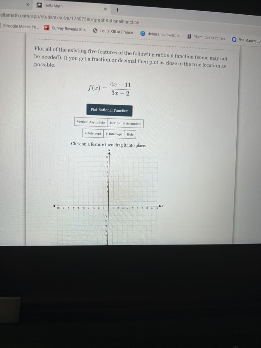 DeltaMath
X +
eltamath.com/app/student/solve/17507580/graphRationalFunction
Struggle Makes Yo... Survey Reveals Stu...
Louis XIII of France...
f(x) =
Plot all of the existing five features of the following rational function (some may not
be needed). If you get a fraction or decimal then plot as close to the true location as
possible.
Plot Rational Function
4x - 11
3x - 2
Vertical Asymptote Horizontal Asymptote
x-Intercept y-Intercept Hole
Click on a feature then drag it into place.
y
-10-9-8 7 -6 5 4 3 2 -1
10
1
deborahs powerpoi...
5
6 7 8
Hamilton' is comin...
9 10
Realidades 38-
