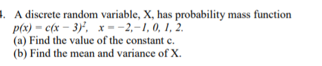 1. A discrete random variable, X, has probability mass function
p(x) = c(x – 3)', x =-2,-1, 0, 1, 2.
(a) Find the value of the constant e.
(b) Find the mean and variance of X.
