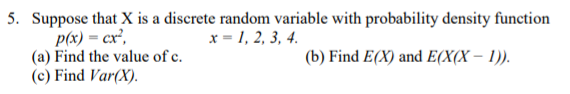 5. Suppose that X is a discrete random variable with probability density function
p(x) = cx',
(a) Find the value of c.
(c) Find Var(X).
x = 1, 2, 3, 4.
(b) Find E(X) and E(X(X – 1)).
