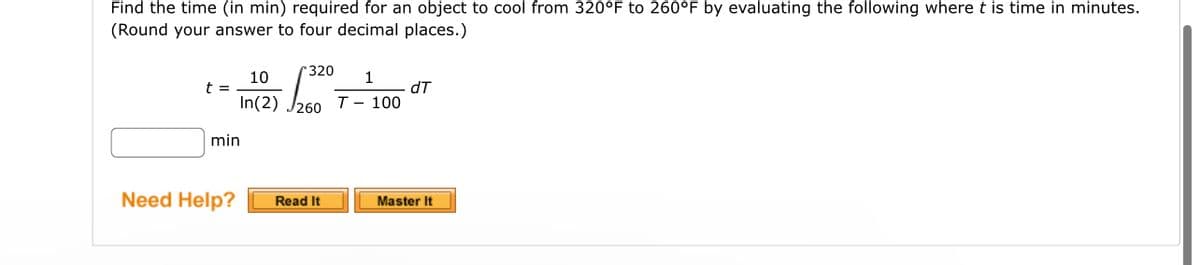 Find the time (in min) required for an object to cool from 320°F to 260°F by evaluating the following where t is time in minutes.
(Round your answer to four decimal places.)
t =
1
*320
10
In(2) 260 T-100
min
Need Help?
Read It
dT
Master It