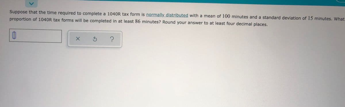 Suppose that the time required to complete a 1040R tax form is normally distributed with a mean of 100 minutes and a standard deviation of 15 minutes. What
proportion of 1040R tax forms will be completed in at least 86 minutes? Round your answer to at least four decimal places.
