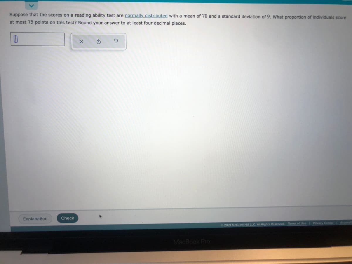 Suppose that the scores on a reading ability test are normally distributed with a mean of 70 and a standard deviation of 9. What proportion of individuals score
at most 75 points on this test? Round your answer to at least four decimal places.
Explanation
Check
O 2021 McGraw Hill LLC. All Rights Reserved. Terms of Use Privacy Center Accessits
MacBook Pro
<>
