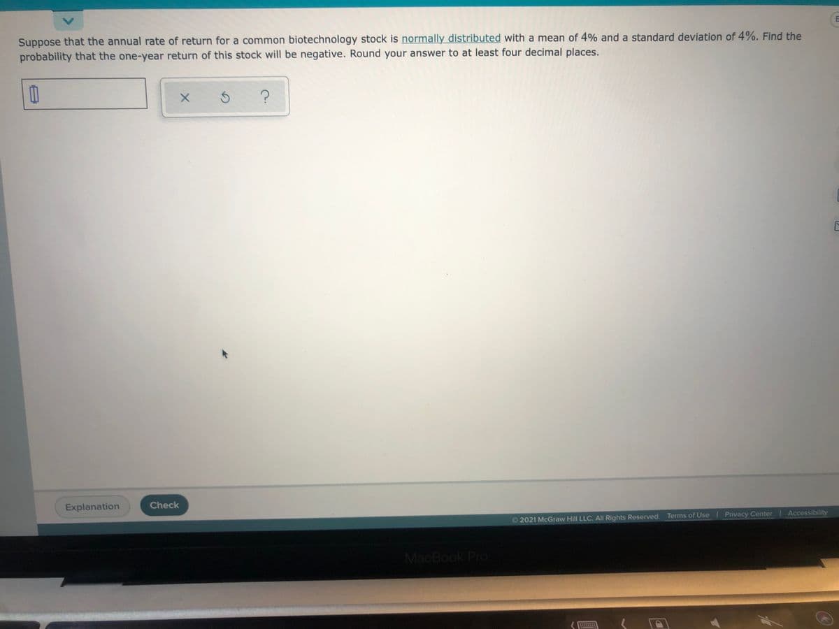 Suppose that the annual rate of return for a common biotechnology stock is normally distributed with a mean of 4% and a standard deviation of 4%. Find the
probability that the one-year return of this stock will be negative. Round your answer to at least four decimal places.
Explanation
Check
O 2021 McGraw Hill LLC. All Rights Reserved. Terms of Use Privacy Center Accessibility
MacBook Pro
<.
