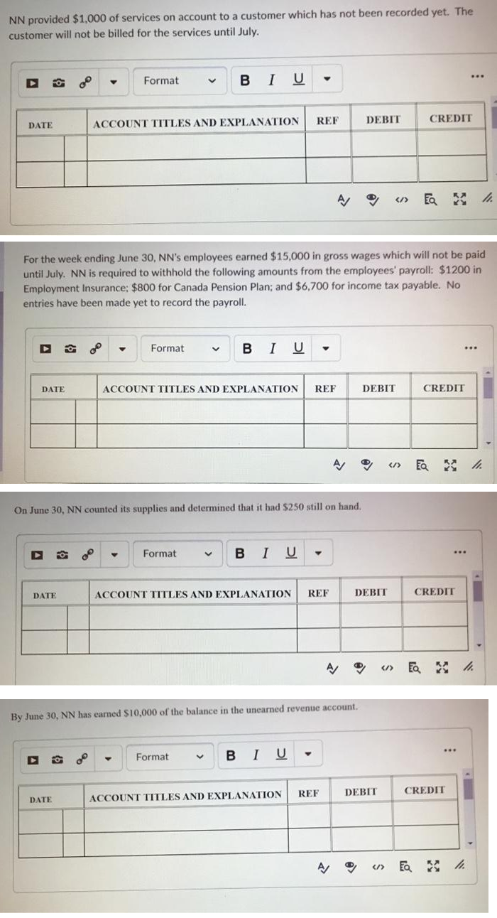 NN provided $1,000 of services on account to a customer which has not been recorded yet. The
customer will not be billed for the services until July.
I U
...
Format
REF
DEBIT
CREDIT
DATE
ACCOUNT TITLES AND EXPLANATION
民 A
For the week ending June 30, NN's employees earned $15,000 in gross wages which will not be paid
until July. NN is required to withhold the following amounts from the employees' payroll: $1200 in
Employment Insurance; $800 for Canada Pension Plan; and $6,700 for income tax payable. No
entries have been made yet to record the payroll.
BIU -
Format
DATE
ACCOUNT TITLES AND EXPLANATION
REF
DEBIT
CREDIT
</>
On June 30, NN counted its supplies and determined that it had $250 still on hand.
Format
BIU
...
DATE
ACCOUNT TTTLES AND EXPLANATION
REF
DEBIT
CREDIT
By June 30, NN has earned $10,000 of the balance in the unearned revenue account.
of
B I U
Format
REF
DEBIT
CREDIT
DATE
ACCOUNT TITLES AND EXPLANATION
