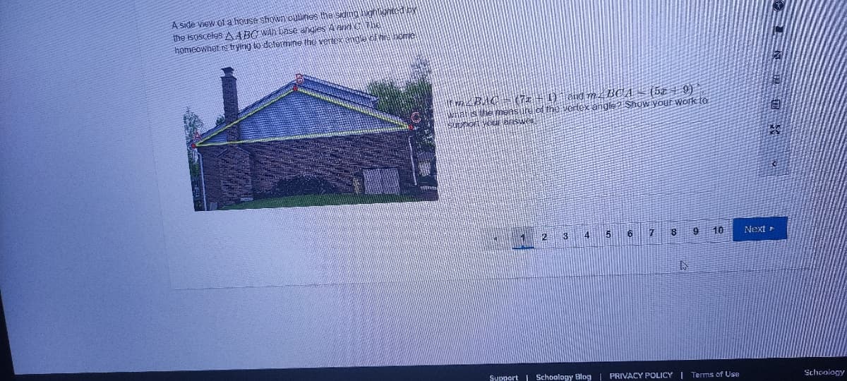 A side view of a house shown outlines the sidtng hghtighted by
the isosceles A ABC With base angies A andG The
homeownet s trying to determine the vertex angle of hhome
nC = (7z + 1) and m 4 BCA- (52 + 9)
the vertex angle 2 Shuw youf work to
自:
5.
6
10
Next >
Support | Schoology Blog | PRIVACY POLICY I Terms of Use
Schoology
