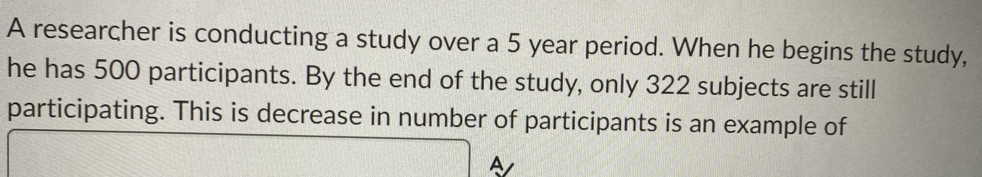 A researcher is conducting a study over a 5 year period. When he begins the study,
he has 500 participants. By the end of the study, only 322 subjects are still
participating. This is decrease in number of participants is an example of
A
