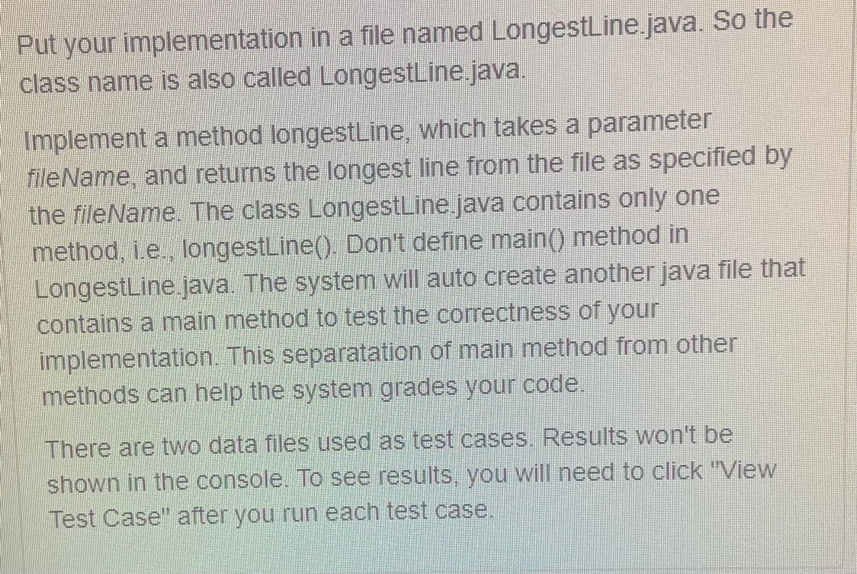 Put your implementation in a file named LongestLine.java. So the
class name is also called LongestLine.java.
Implement a method longestLine, which takes a parameter
fileName, and returns the longest line from the file as specified by
the fileName. The class LongestLine.java contains only one
method, i.e.., longestLine(). Don't define main() method in
LongestLine.java. The system will auto create another java file that
contains a main method to test the correctness of your
implementation. This separatation of main method from other
methods can help the system grades your code.
There are two data files used as test cases. Results won't be
shown in the console. To see results, you will need to click "View
Test Case" after you run each test case.
