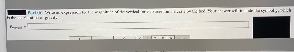 Part (b) Write an expression for the magnitude of the vertical force exerted on the crate by the bed. Your answer will include the symbol g, which
is the acceleration of gravity.
Fyertical =
