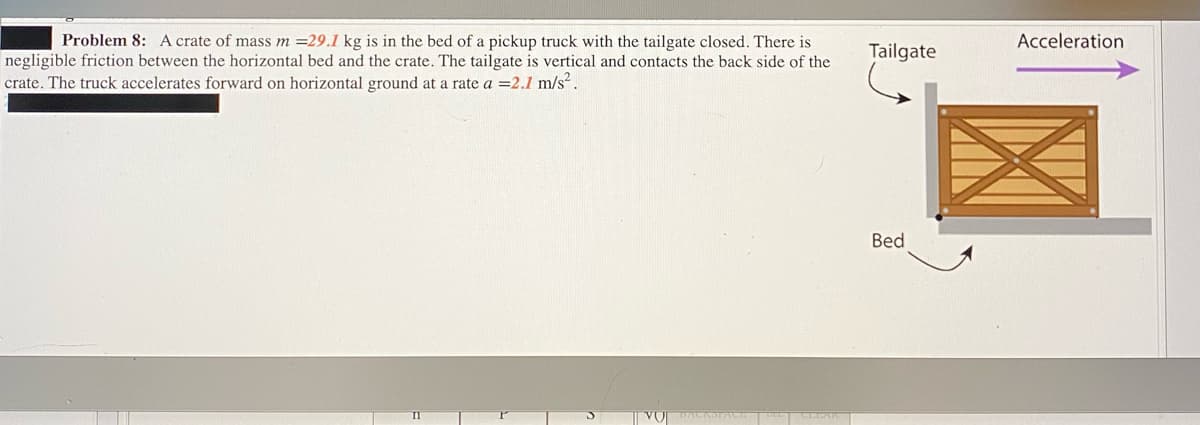 Problem 8: A crate of mass m =29.1 kg is in the bed of a pickup truck with the tailgate closed. There is
Acceleration
Tailgate
negligible friction between the horizontal bed and the crate. The tailgate is vertical and contacts the back side of the
crate. The truck accelerates forward on horizontal ground at a rate a =2.1 m/s².
Bed
