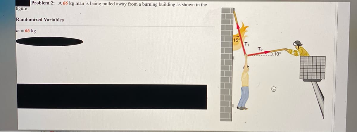 Problem 2: A 66 kg man is being pulled away from a burning building as shown in the
figure.
Randomized Variables
m = 66 kg
15°
T1
T2
. 10°
