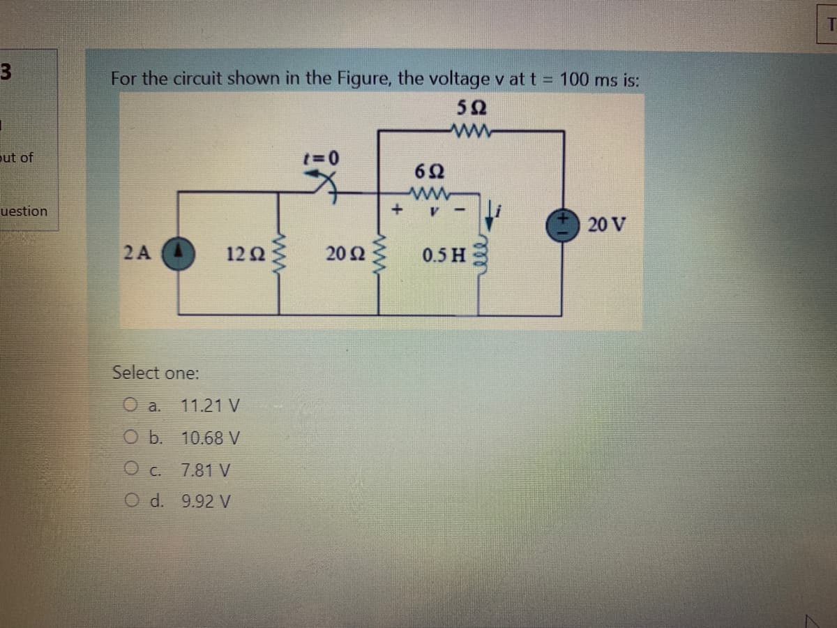 3
For the circuit shown in the Figure, the voltage v at t = 100 ms is:
52
out of
62
uestion
20 V
2A
12Ω
20 Ω
0.5 H
Select one:
O a.
11.21 V
O b. 10.68 V
O c.
7.81 V
O d. 9.92 V
ww
