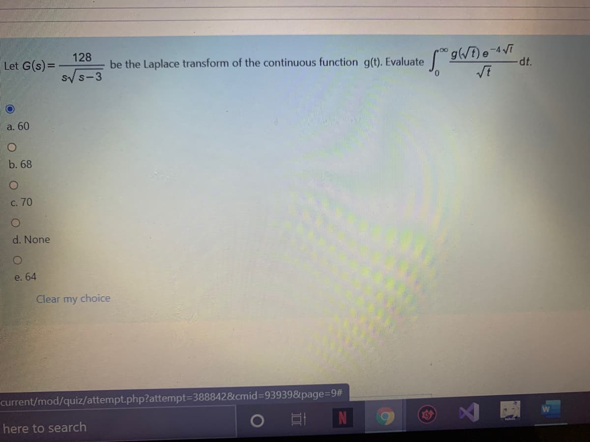 128
Let G(s)=
gWE)e-4VT
dt.
be the Laplace transform of the continuous function g(t). Evaluate
Sy s-3
a. 60
b. 68
C. 70
d. None
e. 64
Clear my choice
current/mod/quiz/attempt.php?attempt=3888428cmid%3D93939&page%=9#
here to search
