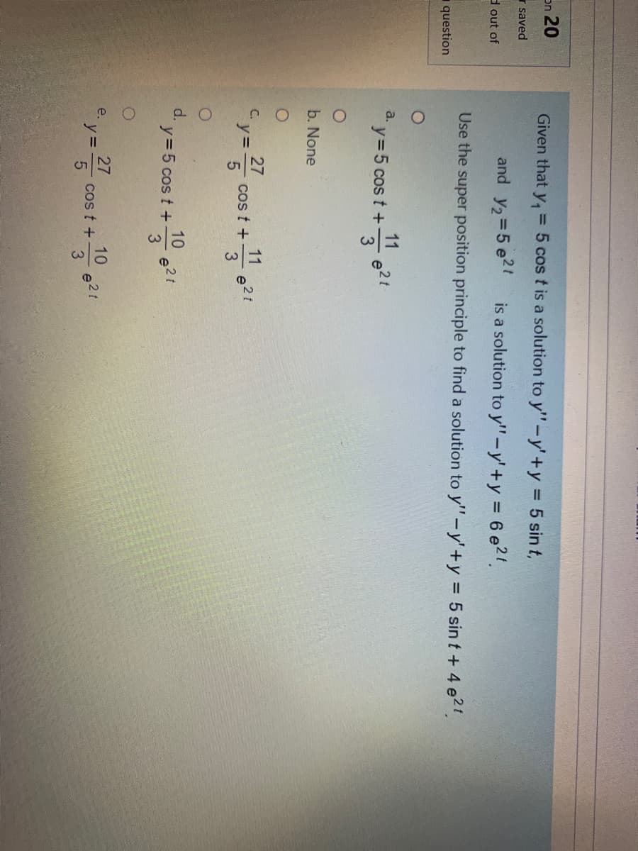 on 20
Given that y, = 5 cos t is a solution to y"-y'+y 5 sin t,
r saved
and y2=5 e2t
is a solution to y'"-y'+y = 6 e2'.
d out of
Use the super position principle to find a solution to y'"-y'+y = 5 sin t + 4 e21.
question
a.
11
y35 cos t +
e2t
b. None
27
cos t +
5
C.
y=
11
d.
10
y= 5 cos t +
3
27
cos t +
5
e.
y =
10
3.
