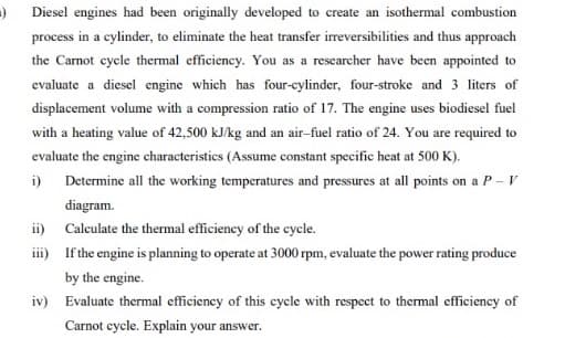 Diesel engines had been originally developed to create an isothermal combustion
process in a cylinder, to eliminate the heat transfer irreversibilities and thus approach
the Carnot cycle thermal efficiency. You as a researcher have been appointed to
evaluate a diesel engine which has four-cylinder, four-stroke and 3 liters of
displacement volume with a compression ratio of 17. The engine uses biodiesel fuel
with a heating value of 42,500 kJ/kg and an air-fuel ratio of 24. You are required to
evaluate the engine characteristics (Assume constant specific heat at 500 K).
i) Determine all the working temperatures and pressures at all points on a P – V
diagram.
ii) Calculate the thermal efficiency of the cycle.
i) If the engine is planning to operate at 3000 rpm, evaluate the power rating produce
by the engine.
iv) Evaluate thermal efficiency of this cycle with respect to thermal efficiency of
Carnot cycle. Explain your answer.
