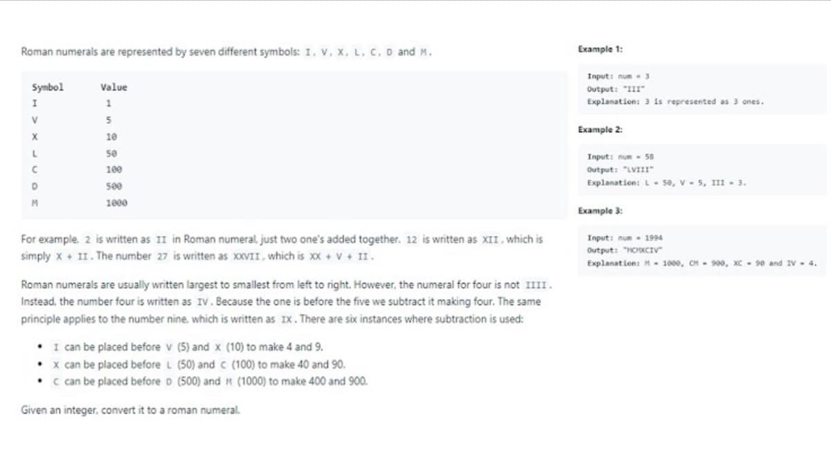 Roman numerals are represented by seven different symbols: I, v, x, L. C. D and M.
Example 1:
Input: num3
Symbol
Value
Output: "III"
Explanation: 3 is represented as 3 ones.
1
5
Example 2:
10
50
Input: num 58
Output: "LVIII"
Explanation: L- 50, v - 5, III - 3.
100
D
500
M.
1000
Example 3:
For example. 2 is written as II in Roman numeral, just two one's added together. 12 is written as XII, which is
simply x+ II. The number 27 is written as xxVII, which is xx + v + II.
Input: num- 1994
Output: "HCXCIV
Explanation: M- 1000, CH - 900, xC - 98e and IV- 4.
Roman numerals are usually written largest to smallest from left to right. However, the numeral for four is not IIII.
Instead, the number four is written as IV. Because the one is before the five we subtract it making four. The same
principle applies to the number nine, which is written as IX. There are six instances where subtraction is used:
• I can be placed before v (5) and x (10) to make 4 and 9.
• x can be placed before L (50) and c (100) to make 40 and 90.
• c can be placed before D (500) and H (1000) to make 400 and 900.
Given an integer, convert it to a roman numeral.
