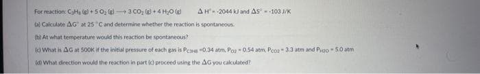 AH-2044 kJ and AS-103 J/K
For reaction: C₂Hg (g) +50₂ (g) 3 CO₂ (g) + 4H₂O(g)
ta) Calculate AG at 25 C and determine whether the reaction is spontaneous.
(b) At what temperature would this reaction be spontaneous?
(c) What is AG at 500K if the initial pressure of each gas is PB -0.34 atm, Poz-0.54 atm, Pco2-3.3 atm and Pigo -5.0 atm
(d) What direction would the reaction in part (c) proceed using the AG you calculated?