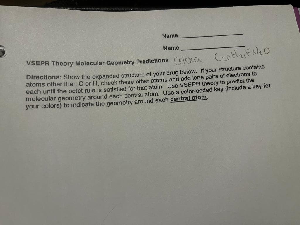 Name
Name
VSEPR Theory Molecular Geometry Predictions Celexa
C₂0H₂1FN ₂0
Directions: Show the expanded structure of your drug below. If your structure contains
atoms other than C or H, check these other atoms and add lone pairs of electrons to
each until the octet rule is satisfied for that atom. Use VSEPR theory to predict the
molecular geometry around each central atom. Use a color-coded key (include a key for
your colors) to indicate the geometry around each central atom.