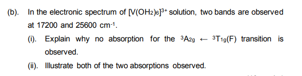 (b). In the electronic spectrum of [V(OH2)6]³+ solution, two bands are observed
at 17200 and 25600 cm-¹.
(i). Explain why no absorption for the ³A2g
observed.
(ii). Illustrate both of the two absorptions observed.
3T19 (F) transition is