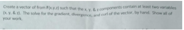 Create a vector of from F(x,y,z) such that the x, y, &z components contain at least two variables
(x, y. & z). The solve for the gradient, divergence, and curl of the vector, by hand. Show all of
your work.