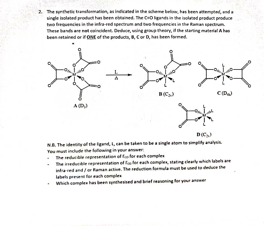 2. The synthetic transformation, as indicated in the scheme below, has been attempted, and a
single isolated product has been obtained. The C=O ligands in the isolated product produce
two frequencies in the infra-red spectrum and two frequencies in the Raman spectrum.
These bands are not coincident. Deduce, using group theory, if the starting material A has
been retained or if ONE of the products, B, C or D, has been formed.
201
O
A (D3)
L
A
冰
B (C₂)
Jok
•MIL
·M110.
C(Db)
D (C₂)
N.B. The identity of the ligand, L, can be taken to be a single atom to simplify analysis.
You must include the following in your answer:
The reducible representation of Ico for each complex
The irreducible representation of Ico for each complex, stating clearly which labels are
infra-red and / or Raman active. The reduction formula must be used to deduce the
labels present for each complex
Which complex has been synthesised and brief reasoning for your answer