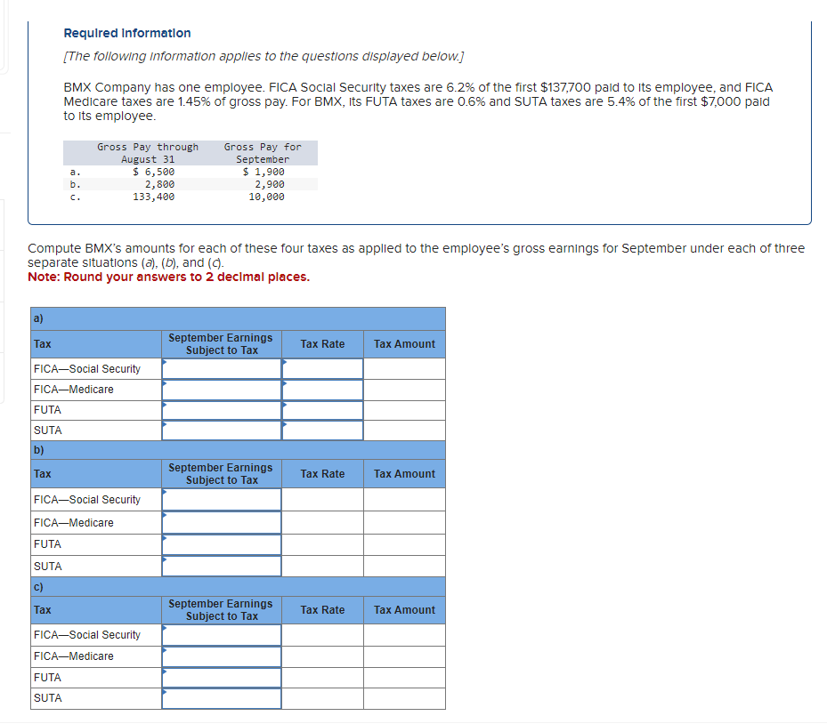 a)
Tax
Required Information
[The following information applies to the questions displayed below.]
FUTA
SUTA
b)
Tax
Compute BMX's amounts for each of these four taxes as applied to the employee's gross earnings for September under each of three
separate situations (a), (b), and (c).
Note: Round your answers to 2 decimal places.
BMX Company has one employee. FICA Social Security taxes are 6.2% of the first $137,700 paid to its employee, and FICA
Medicare taxes are 1.45% of gross pay. For BMX, Its FUTA taxes are 0.6% and SUTA taxes are 5.4% of the first $7,000 paid
to its employee.
FICA-Social Security
FICA-Me
FUTA
SUTA
Tax
a.
b.
Gross Pay through
August 31
$ 6,500
2,800
133,400
FICA-Social Security
FICA-Medicare
FUTA
SUTA
FICA-Social Security
FICA-Medicare
Gross Pay for
September
$ 1,900
2,900
10,000
September Earnings
Subject to Tax
September Earnings
Subject to Tax
September Earnings
Subject to Tax
Tax Rate
Tax Rate
Tax Rate
Tax Amount
Tax Amount
Tax Amount