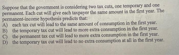 Suppose that the government is considering two tax cuts, one temporary and one
permanent. Each cut will give each taxpayer the same amount in the first year. The
permanent-income hypothesis predicts that:
A) each tax cut will lead to the same amount of consumption in the first year.
B) the temporary tax cut will lead to more extra consumption in the first year.
C) the permanent tax cut will lead to more extra consumption in the first year.
D) the temporary tax cut will lead to no extra consumption at all in the first year.