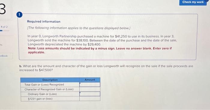 3
-1 of 2
ts
eBook
Required information
[The following information applies to the questions displayed below.]
In year 0, Longworth Partnership purchased a machine for $41,250 to use in its business. In year 3,
Longworth sold the machine for $38,100. Between the date of the purchase and the date of the sale,
Longworth depreciated the machine by $29,400.
Note: Loss amounts should be indicated by a minus sign. Leave no answer blank. Enter zero if
applicable.
b. What are the amount and character of the gain or loss Longworth will recognize on the sale if the sale proceeds are
increased to $47,500?
Description
Total Gain or (Loss) Recognized
Character of Recognized Gain or (Loss):
Ordinary Gain or (Loss)
$1231 gain or (loss)
Check my work
Amount