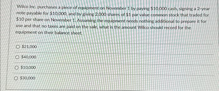 Wilco Inc. purchases a piece of equipment on November 1 by paying $10,000 cash, signing a 2-year
note payable for $10,000, and by giving 2,000 shares of $1 par value common stock that traded for
$10 per share on November 1. Assuming the equipment needs nothing additional to prepare it for
use and that no taxes are paid on the sale, what is the amount Wilco should record for the
equipment on their balance sheet.
O $21,000
O $40,000
O $10,000
O $30,000